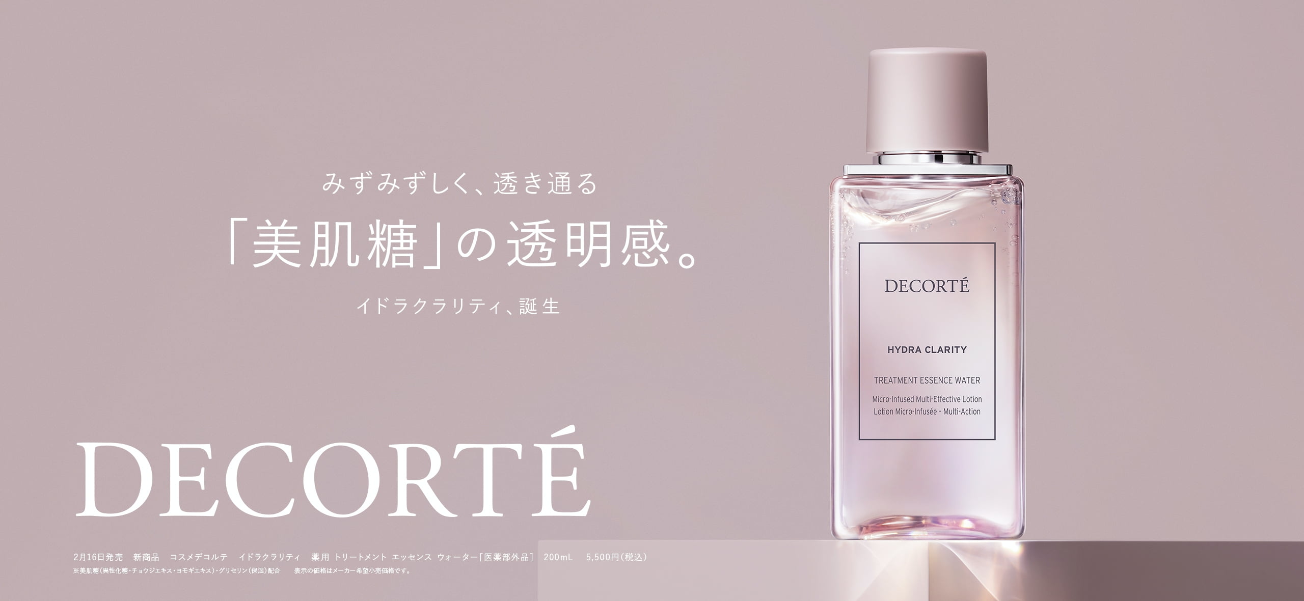 みずみずしく、透き通る「美肌糖」の透明感。イドラクラリティ、誕生 DECORTÉ 2月16日発売新商品 コスメデコルテイドラクラリティ 薬用 トリートメント エッセンス ウォーター[医薬部外品] 200mL 5,500円(税込) ※美肌糖(異性化糖・チョウジエキス・ヨモギエキス)グリセリン(保湿)配合表示の価格はメーカー希望小売価格です。