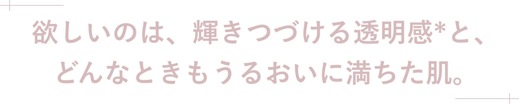 欲しいのは、輝きつづける透明感*と、どんなときもうるおいに満ちた肌。