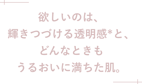 欲しいのは、輝きつづける透明感*と、どんなときもうるおいに満ちた肌。