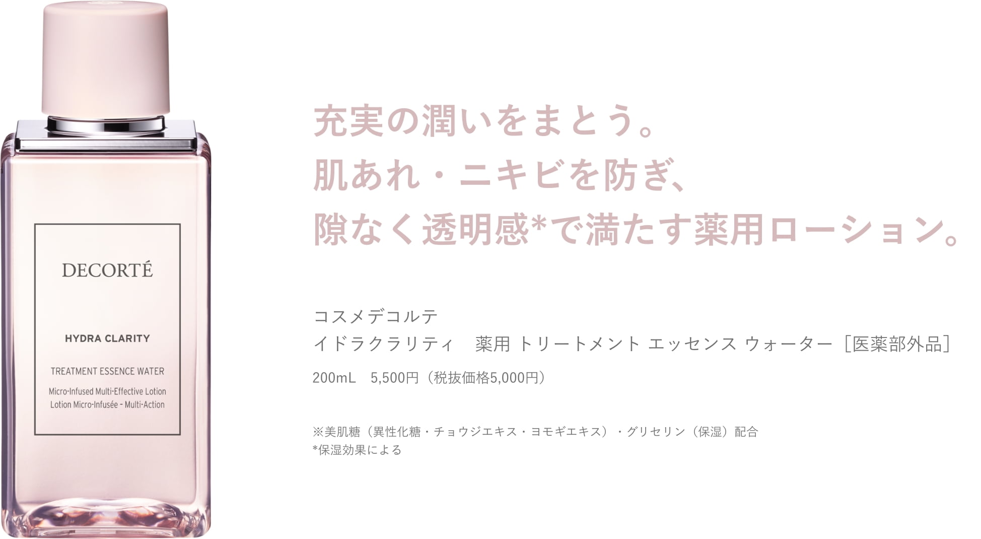 充実の潤いをまとう。 肌あれ・ニキビを防ぎ、 隙なく透明感*で満たす薬用ローション。コスメデコルテ イドラクラリティ 薬用 トリートメント エッセンス ウォーター [医薬部外品]200mL 5,500円(税抜価格5,000円)※美肌糖(異性化糖・チョウジエキス・ヨモギエキス)・グリセリン(保湿)配合 *保湿効果による