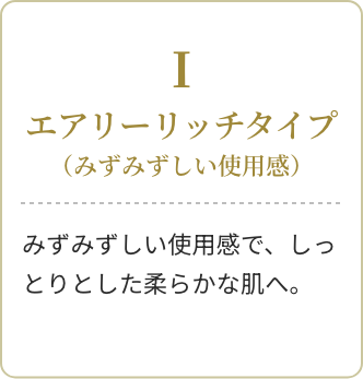Ⅰ エアリーリッチタイプ(みずみずしい使用感)みずみずしい使用感で、しっとりとした柔らかな肌へ。