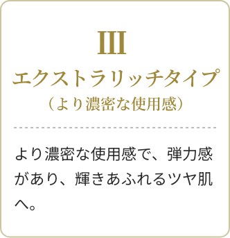 Ⅲ エクストラリッチタイプ(より濃密な使用感)より濃密な使用感で、弾力感があり、輝きあふれるツヤ肌へ。