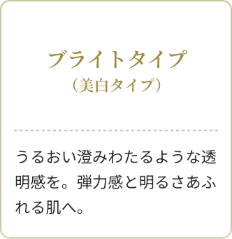 ブライトタイプ(美白タイプ)うるおい澄みわたるような透明感を。弾力感と明るさあふれる肌へ。
