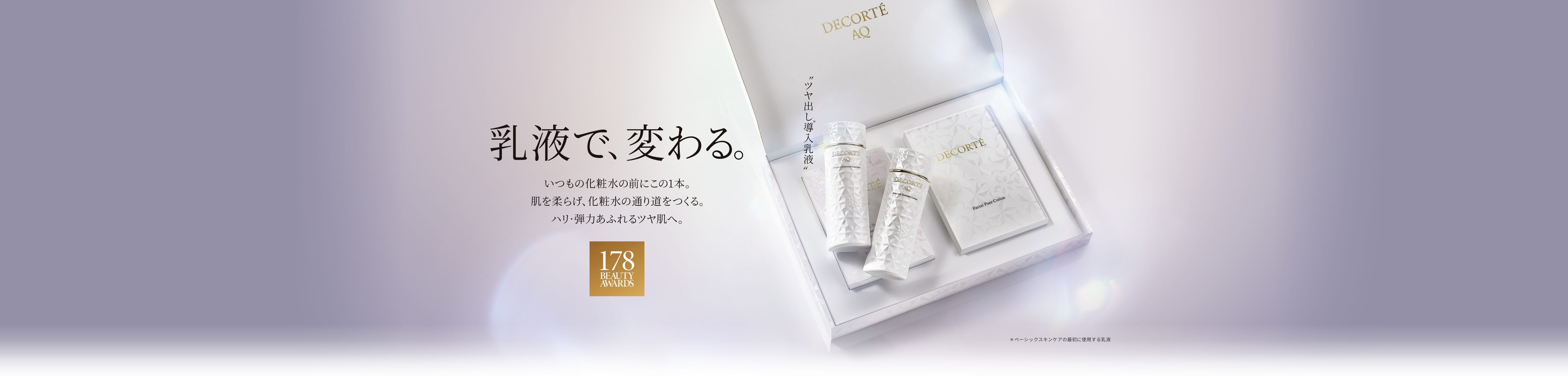 乳液で、変わる。いつもの化粧水の前にこの1本。肌を柔らげ、化粧水の通り道をつくる。ハリ・弾力あふれるツヤ肌へ。