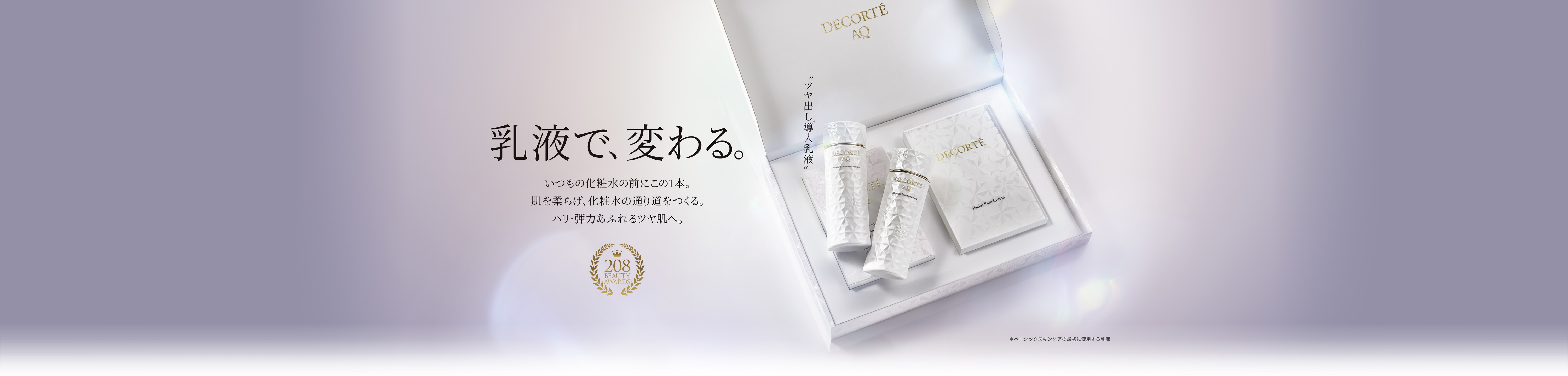 乳液で、変わる。いつもの化粧水の前にこの１本。肌を柔らげ、化粧水の通り道をつくる。ハリ・弾力あふれるツヤ肌へ。