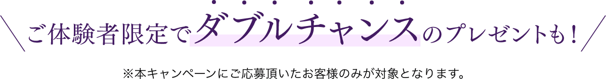 ご体験者限定でダブルチャンスのプレゼントも！　※本キャンペーンにご応募頂いたお客様のみ対象となります。