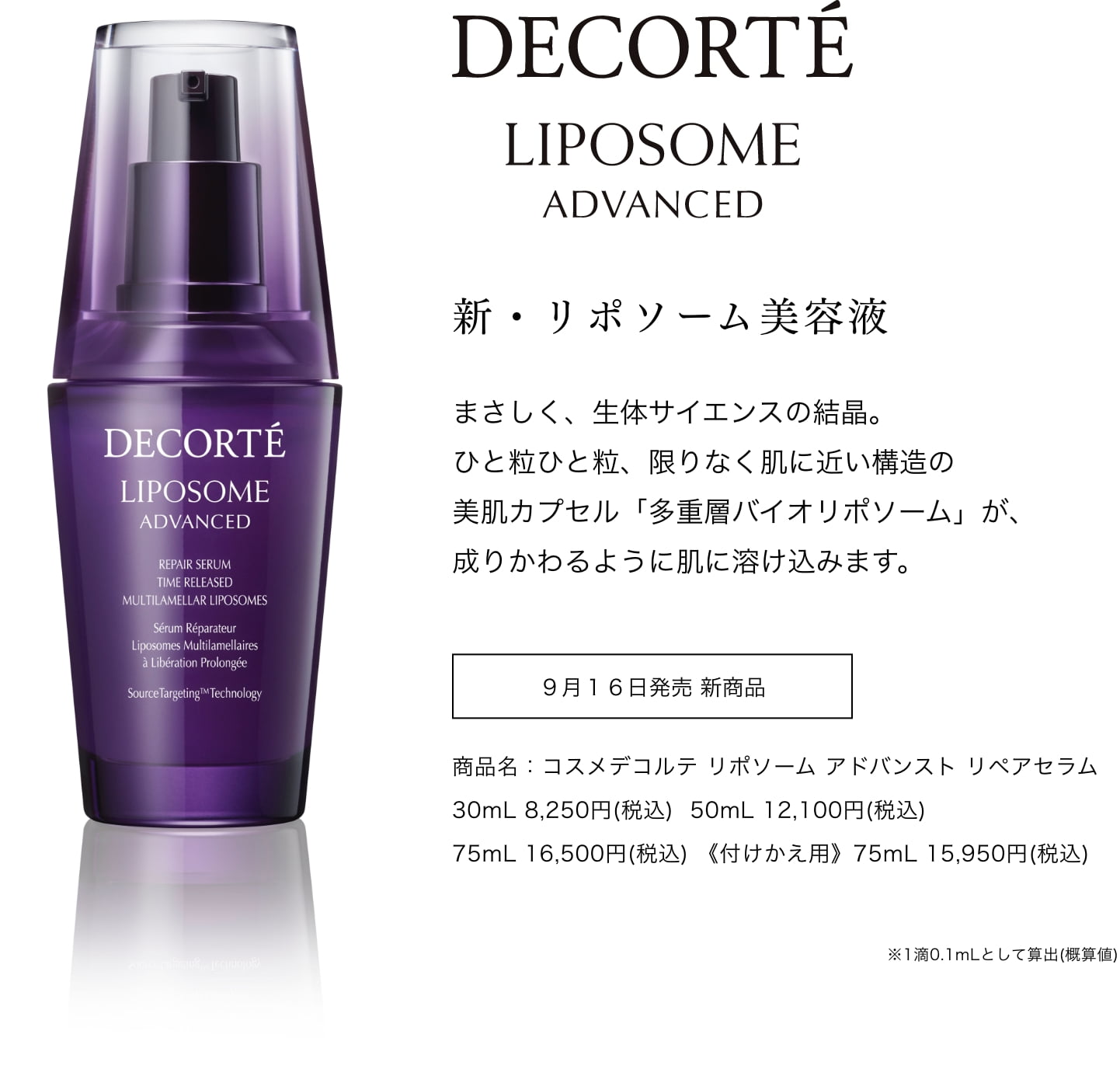 DECORTÉ LIPOSOME ADVANCED　新・リポソーム美容液 まさしく、生体サイエンスの結晶。ひと粒ひと粒、限りなく肌に近い構造の美肌カプセルf多重層バイオリポソーム」が、成りかわるように肌に溶け込みます。 9月16日発売 新商品 商品名：コスメデコルテ リポソーム アドバンスト リペアセラム 30mL 8,250円(税込) 50mL 12,100円(税込) 75mL 16,500円(税込) 《付けかえ用》75mL 15,950円(税込) ※1滴0.1mLとして算出(概算値)