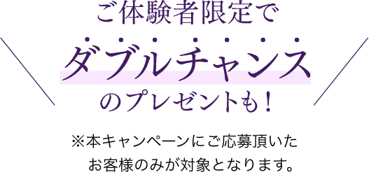 ご体験者限定でダブルチャンスのプレゼントも！　※本キャンペーンにご応募頂いたお客様のみ対象となります。