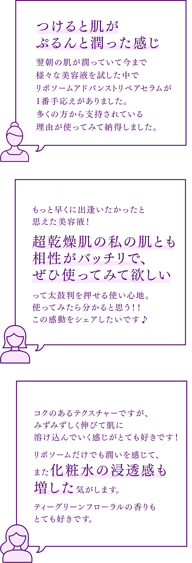 つけると肌がぷるんと潤った感じ、翌朝の肌が潤っていて今まで様々な美容液を試した中でリポソームアドバンストリペアセラムが1番手応えがありました。多くの方から支持されている理由が使ってみて納得しました。もっと早くに出逢いたかったと思えた美容液！超乾燥肌の私の肌とも相性がバッチリで、ぜひ使ってみて欲しいって太鼓判を押せる使い心地。使ってみたら分かると思う！！この感動をシェアしたいです♪ コクのあるテクスチャーですが、みずみずしく伸びて肌に溶け込んでいく感じがとても好きです！リポソームだけでも潤いを感じて、また化粧水の浸透感も増した気がします。ティーグリーンフローラルの香りもとても好きです。