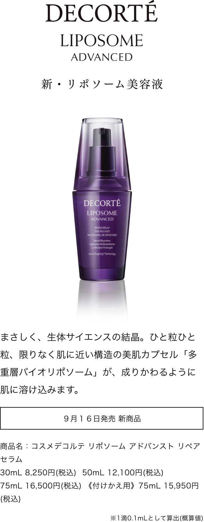 DECORTÉ LIPOSOME ADVANCED　新・リポソーム美容液 まさしく、生体サイエンスの結晶。ひと粒ひと粒、限りなく肌に近い構造の美肌カプセル「多重層バイオリポソーム」が、成りかわるように肌に溶け込みます。 9月16日発売 新商品 商品名：コスメデコルテ リポソーム アドバンスト リペアセラム 30mL 8,250円(税込) 50mL 12,100円(税込) 75mL 16,500円(税込) 《付けかえ用》75mL 15,950円(税込) ※1滴0.1mLとして算出(概算値)