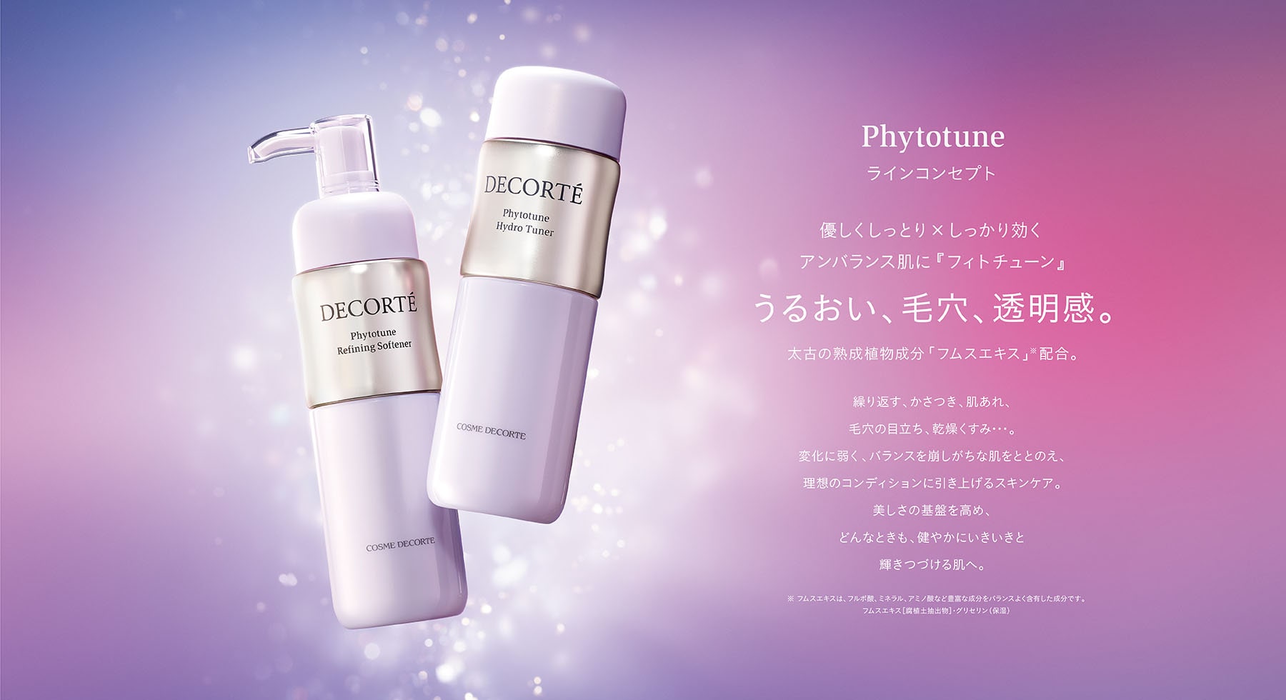 優しくしっとり×しっかり効くアンバランス肌に『フィトチューン』うるおい、毛穴、透明感。太古の熟成植物成分「フムスエキス」※配合。繰り返す、かさつき、肌あれ、毛穴の目立ち、乾燥くすみ･･･。変化に弱く、バランスを崩しがちな肌をととのえ、理想のコンディションに引き上げるスキンケア。<br>美しさの基盤を高め、<br>どんなときも、健やかにいきいきと輝きつづける肌へ。※ フムスエキスは、フルボ酸、ミネラル、アミノ酸など豊富な成分をバランスよく含有した成分です。フムスエキス［腐植土抽出物］･グリセリン（保湿）