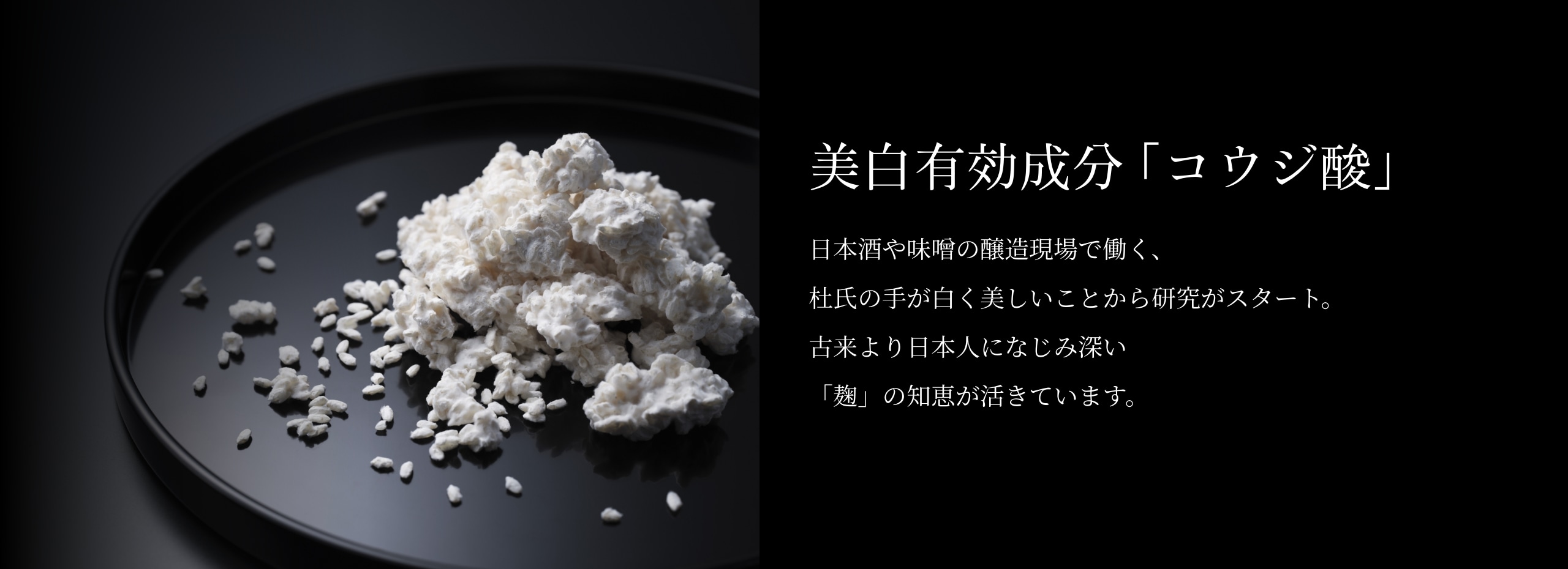 【美白有効成分「コウジ酸」】日本酒や味噌の醸造現場で働く、杜氏の手が白く美しいことから研究がスタート。古来より日本人になじみ深い「麹」の知恵が活きています。