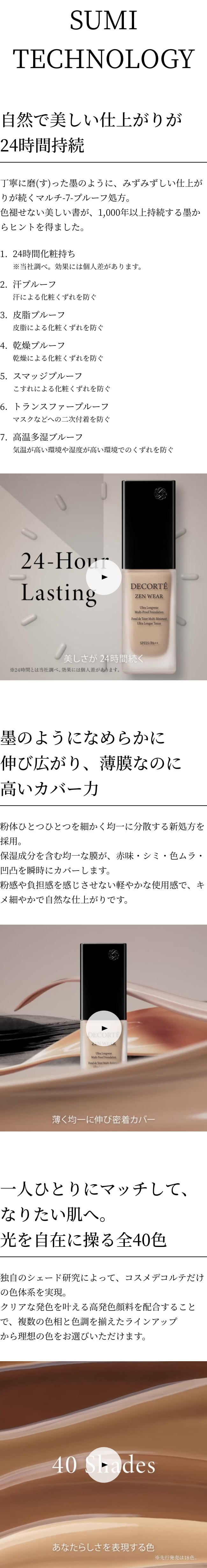 SUMI TECHNOLOGY 自然で美しい仕上がりが24時間持続 色褪せない美しい書が、1,000年以上持続する塾からヒントを得た処方。24時間つけたての美しさが続く、MULTI-7-PROOFを実現しました。 MULTI-7-PROOF 1.24時間化粧持ち ※当社調べ。効果には個人差があります。 2.汗プルーフ 汗による化粧くずれを防ぐ 3.皮脂プルーフ 皮脂による化粧くずれを防ぐ 4.乾燥プルーフ 乾燥による化粧くずれを防ぐ 5.スマッジプルーフ こすれによる化粧くずれを防ぐ 6.トランスファープルーフ マスクなどへの二次付着を防ぐ 7.高温多湿ブルーフ 気温が高い環境や湿度が高い環境でのくずれを防ぐ 墨のようになめらかに伸び広がり、薄膜なのに高いカバー力 硯(すずり)で磨(す)った墨のように、粉体ひとつひとつを非常に細かく均一に分散する新製法を採用。保湿成分を含む微細な粒子の粉体が、均一に薄く伸び広がり、薄膜でありながら、あらゆる肌悩みを瞬時にカバーします。なめらかなタッチで密着し、キメ細やかで肌と一体化するような自然な仕上がりです。 一人ひとりにマッチして、なりたい肌へ。光を自在に操る全18色 丁寧に時間をかけて磨(す)った墨、“真の昼色”は、艶やかで深い輝きを放つ。磨(す)る強さ、速さ、回数などによって無限に濃淡を生み出す墨色のように、無限に生まれる自然な色。クリアな発色を叶える新規ピグメントを配合することで、見たままの発色が長時間持続します。なりたい肌に合わせ、自由自在に肌を操る全40色を完成、グローバル展開に先駆け、日本先行で18色を発売します。